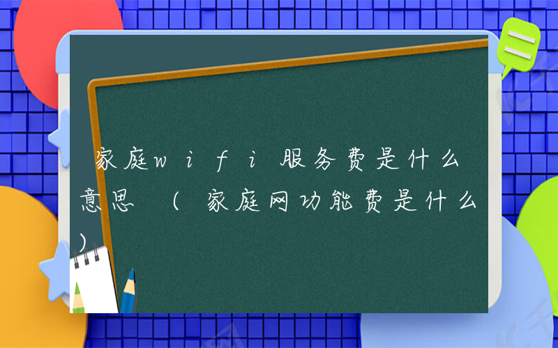 家庭wifi服务费是什么意思 (家庭网功能费是什么)
